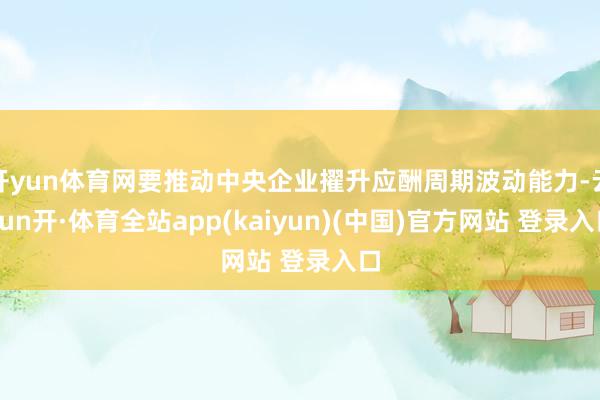 开yun体育网要推动中央企业擢升应酬周期波动能力-云yun开·体育全站app(kaiyun)(中国)官方网站 登录入口