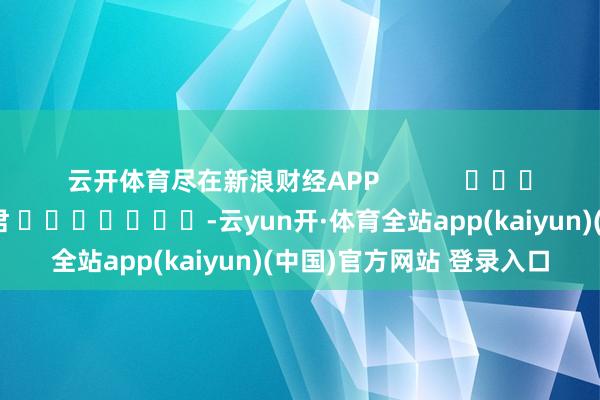 云开体育尽在新浪财经APP 背负裁剪:卢昱君 -云yun开·体育全站app(kaiyun)(中国)官方网站 登录入口
