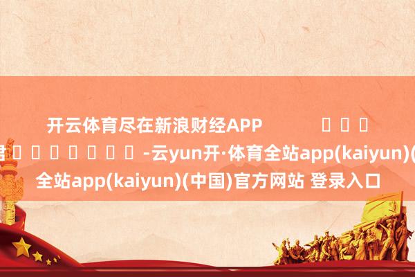 开云体育尽在新浪财经APP 累赘剪辑:卢昱君 -云yun开·体育全站app(kaiyun)(中国)官方网站 登录入口