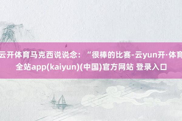云开体育马克西说说念:“很棒的比赛-云yun开·体育全站app(kaiyun)(中国)官方网站 登录入口