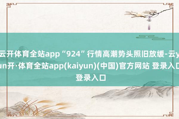 云开体育全站app“924”行情高潮势头照旧放缓-云yun开·体育全站app(kaiyun)(中国)官方网站 登录入口