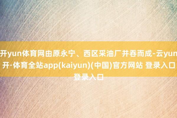 开yun体育网由原永宁、西区采油厂并吞而成-云yun开·体育全站app(kaiyun)(中国)官方网站 登录入口