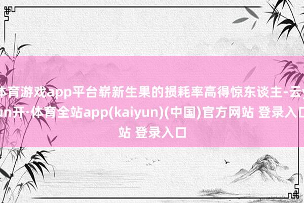 体育游戏app平台崭新生果的损耗率高得惊东谈主-云yun开·体育全站app(kaiyun)(中国)官方网站 登录入口