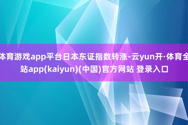 体育游戏app平台日本东证指数转涨-云yun开·体育全站app(kaiyun)(中国)官方网站 登录入口