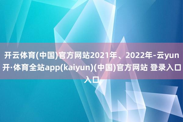 开云体育(中国)官方网站2021年、2022年-云yun开·体育全站app(kaiyun)(中国)官方网站 登录入口
