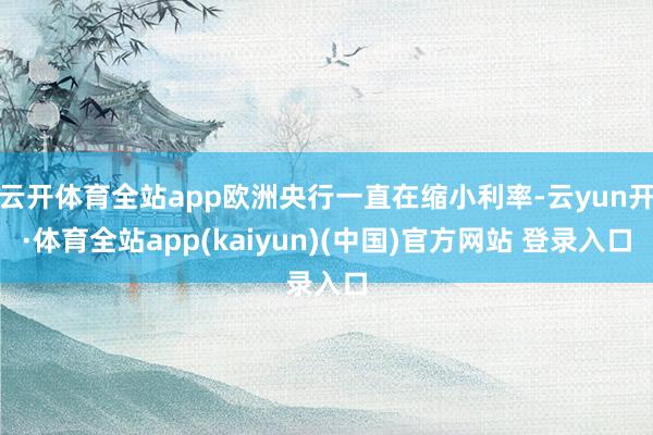 云开体育全站app欧洲央行一直在缩小利率-云yun开·体育全站app(kaiyun)(中国)官方网站 登录入口