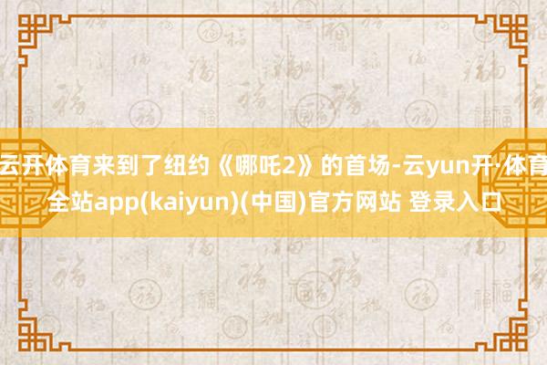 云开体育来到了纽约《哪吒2》的首场-云yun开·体育全站app(kaiyun)(中国)官方网站 登录入口