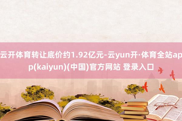 云开体育转让底价约1.92亿元-云yun开·体育全站app(kaiyun)(中国)官方网站 登录入口