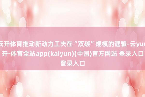云开体育推动新动力工夫在“双碳”规模的诓骗-云yun开·体育全站app(kaiyun)(中国)官方网站 登录入口