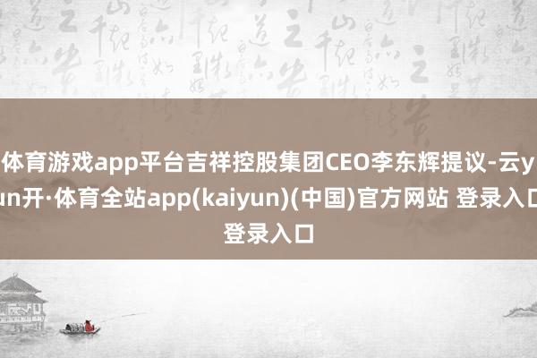 体育游戏app平台　　吉祥控股集团CEO李东辉提议-云yun开·体育全站app(kaiyun)(中国)官方网站 登录入口
