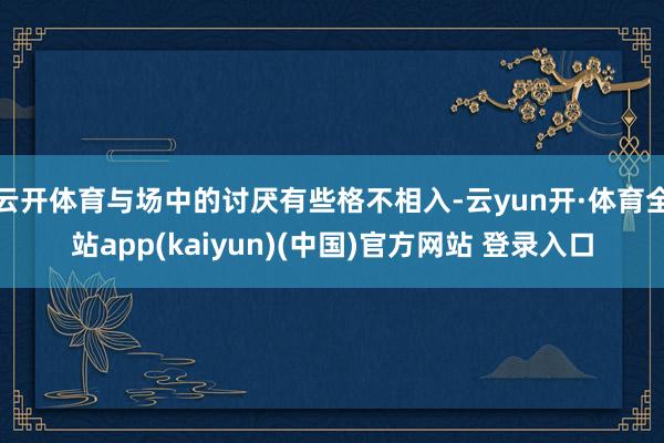 云开体育与场中的讨厌有些格不相入-云yun开·体育全站app(kaiyun)(中国)官方网站 登录入口