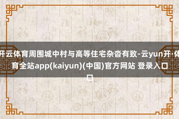 开云体育周围城中村与高等住宅杂沓有致-云yun开·体育全站app(kaiyun)(中国)官方网站 登录入口