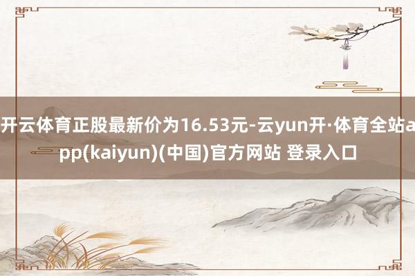开云体育正股最新价为16.53元-云yun开·体育全站app(kaiyun)(中国)官方网站 登录入口