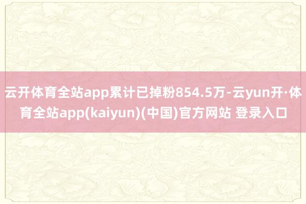 云开体育全站app累计已掉粉854.5万-云yun开·体育全站app(kaiyun)(中国)官方网站 登录入口