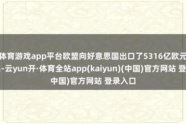 体育游戏app平台欧盟向好意思国出口了5316亿欧元的商品-云yun开·体育全站app(kaiyun)(中国)官方网站 登录入口