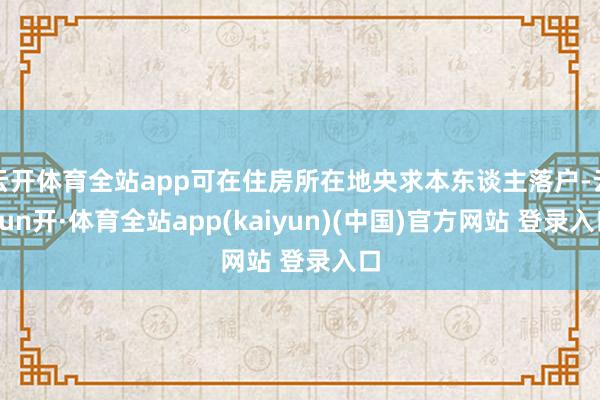 云开体育全站app可在住房所在地央求本东谈主落户-云yun开·体育全站app(kaiyun)(中国)官方网站 登录入口