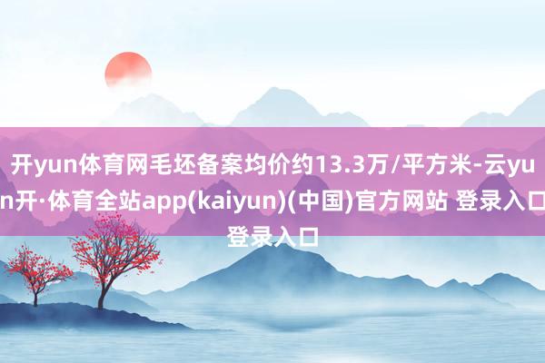 开yun体育网毛坯备案均价约13.3万/平方米-云yun开·体育全站app(kaiyun)(中国)官方网站 登录入口