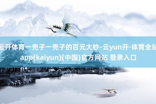 云开体育一兜子一兜子的百元大钞-云yun开·体育全站app(kaiyun)(中国)官方网站 登录入口
