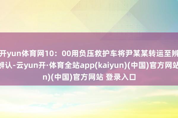 开yun体育网10:00用负压救护车将尹某某转运至辨认点集中辨认-云yun开·体育全站app(kaiyun)(中国)官方网站 登录入口