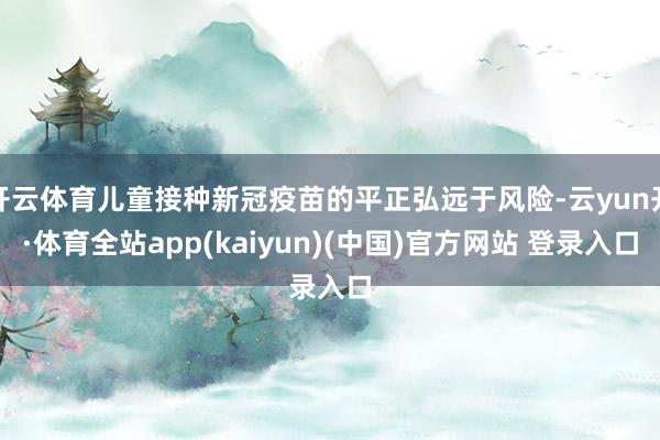 开云体育儿童接种新冠疫苗的平正弘远于风险-云yun开·体育全站app(kaiyun)(中国)官方网站 登录入口