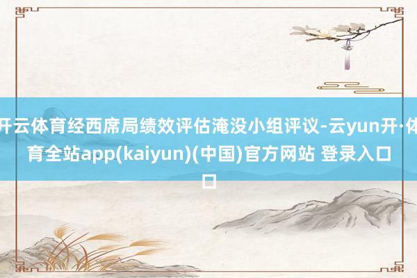 开云体育经西席局绩效评估淹没小组评议-云yun开·体育全站app(kaiyun)(中国)官方网站 登录入口