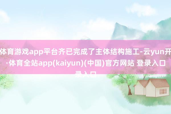 体育游戏app平台齐已完成了主体结构施工-云yun开·体育全站app(kaiyun)(中国)官方网站 登录入口
