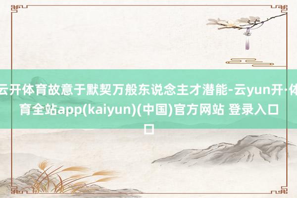 云开体育故意于默契万般东说念主才潜能-云yun开·体育全站app(kaiyun)(中国)官方网站 登录入口