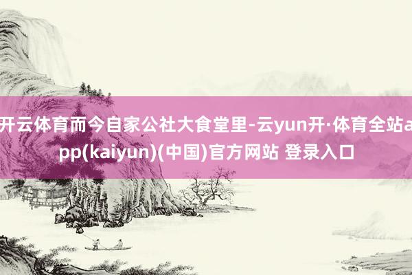 开云体育而今自家公社大食堂里-云yun开·体育全站app(kaiyun)(中国)官方网站 登录入口