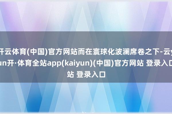 开云体育(中国)官方网站而在寰球化波澜席卷之下-云yun开·体育全站app(kaiyun)(中国)官方网站 登录入口