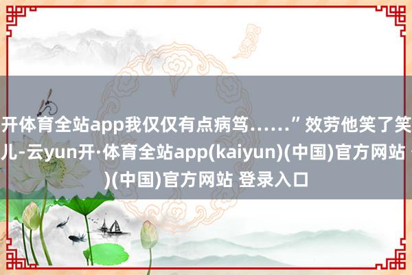 云开体育全站app我仅仅有点病笃……”效劳他笑了笑说:“没事儿-云yun开·体育全站app(kaiyun)(中国)官方网站 登录入口