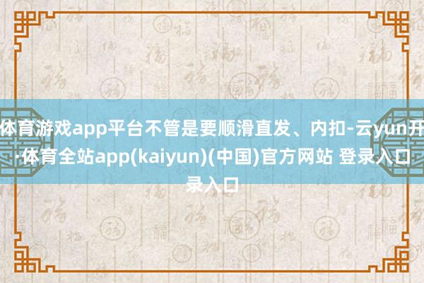 体育游戏app平台不管是要顺滑直发、内扣-云yun开·体育全站app(kaiyun)(中国)官方网站 登录入口