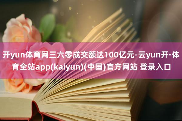 开yun体育网三六零成交额达100亿元-云yun开·体育全站app(kaiyun)(中国)官方网站 登录入口