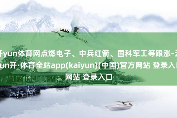 开yun体育网点燃电子、中兵红箭、国科军工等跟涨-云yun开·体育全站app(kaiyun)(中国)官方网站 登录入口