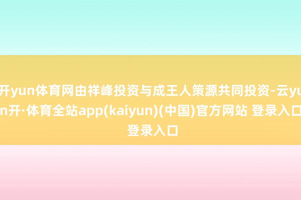 开yun体育网由祥峰投资与成王人策源共同投资-云yun开·体育全站app(kaiyun)(中国)官方网站 登录入口
