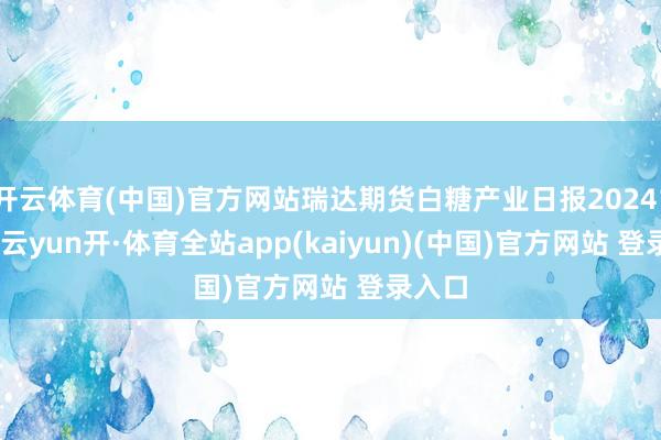 开云体育(中国)官方网站瑞达期货白糖产业日报20241125-云yun开·体育全站app(kaiyun)(中国)官方网站 登录入口