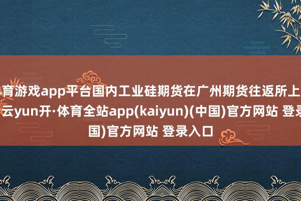 体育游戏app平台国内工业硅期货在广州期货往返所上市往返-云yun开·体育全站app(kaiyun)(中国)官方网站 登录入口