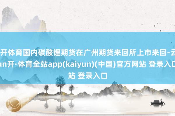云开体育国内碳酸锂期货在广州期货来回所上市来回-云yun开·体育全站app(kaiyun)(中国)官方网站 登录入口