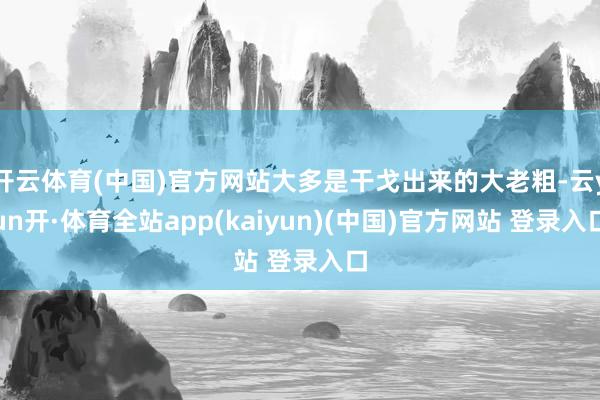 开云体育(中国)官方网站大多是干戈出来的大老粗-云yun开·体育全站app(kaiyun)(中国)官方网站 登录入口