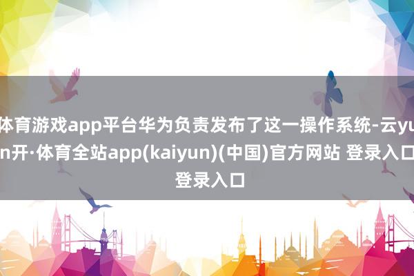 体育游戏app平台华为负责发布了这一操作系统-云yun开·体育全站app(kaiyun)(中国)官方网站 登录入口