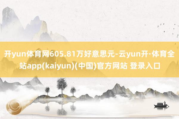 开yun体育网605.81万好意思元-云yun开·体育全站app(kaiyun)(中国)官方网站 登录入口