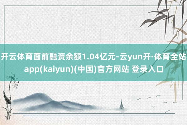 开云体育面前融资余额1.04亿元-云yun开·体育全站app(kaiyun)(中国)官方网站 登录入口