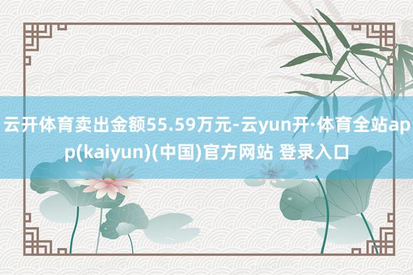 云开体育卖出金额55.59万元-云yun开·体育全站app(kaiyun)(中国)官方网站 登录入口