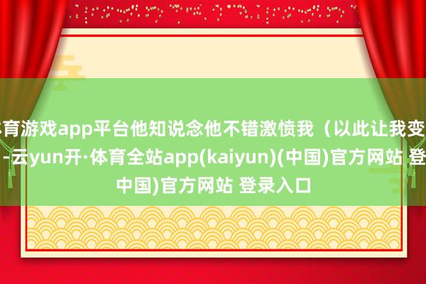 体育游戏app平台他知说念他不错激愤我（以此让我变得更好）-云yun开·体育全站app(kaiyun)(中国)官方网站 登录入口
