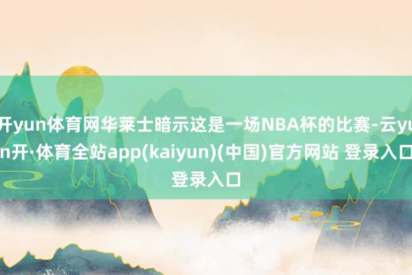 开yun体育网华莱士暗示这是一场NBA杯的比赛-云yun开·体育全站app(kaiyun)(中国)官方网站 登录入口