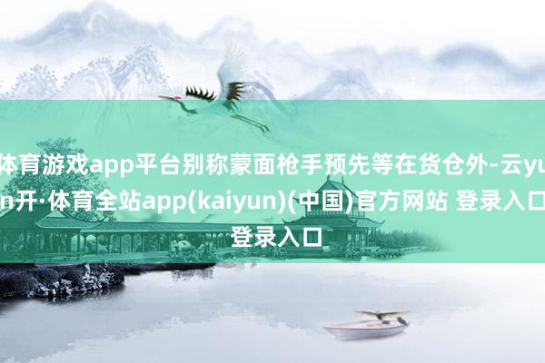 体育游戏app平台别称蒙面枪手预先等在货仓外-云yun开·体育全站app(kaiyun)(中国)官方网站 登录入口