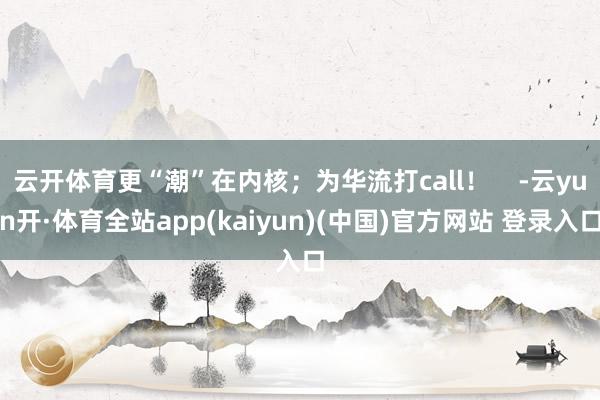 云开体育更“潮”在内核；为华流打call！    -云yun开·体育全站app(kaiyun)(中国)官方网站 登录入口