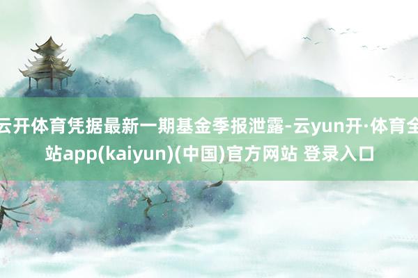 云开体育凭据最新一期基金季报泄露-云yun开·体育全站app(kaiyun)(中国)官方网站 登录入口