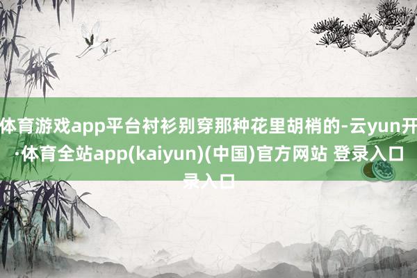 体育游戏app平台衬衫别穿那种花里胡梢的-云yun开·体育全站app(kaiyun)(中国)官方网站 登录入口