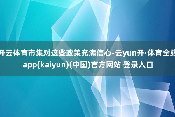 开云体育市集对这些政策充满信心-云yun开·体育全站app(kaiyun)(中国)官方网站 登录入口