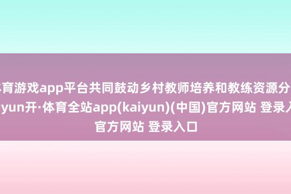 体育游戏app平台共同鼓动乡村教师培养和教练资源分享-云yun开·体育全站app(kaiyun)(中国)官方网站 登录入口